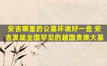 安吉哪里的公墓环境好一些 安吉发现全国罕见的越国贵族大墓